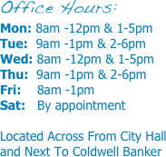 Office Hours:
Mon: 8am -12pm & 1-5pm
Tue:  9am -1pm & 2-6pm
Wed: 8am -12pm & 1-5pm
Thu:  9am -1pm & 2-6pm
Fri:    8am -1pm
Sat:   By appointment

Located Across From City Hall and Next To Coldwell Banker
